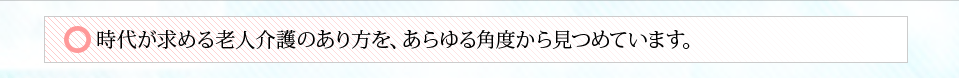 時代が求める老人介護のあり方を、あらゆる角度から見つめています。