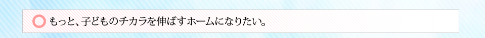 もっと、子どものチカラを伸ばすホームになりたい。